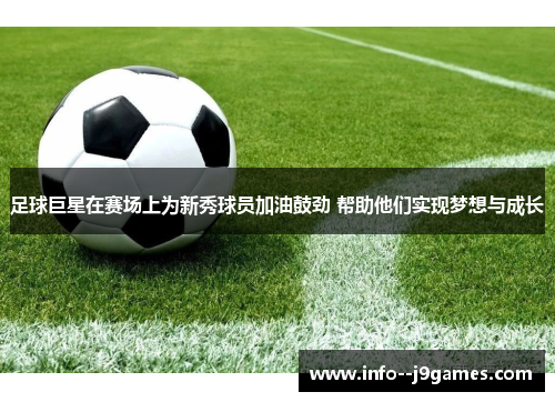 足球巨星在赛场上为新秀球员加油鼓劲 帮助他们实现梦想与成长