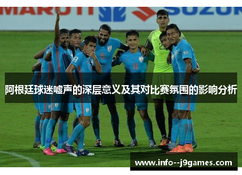 阿根廷球迷嘘声的深层意义及其对比赛氛围的影响分析 阿根廷球迷嘘声的深层意义及其对比赛氛围的影响分析