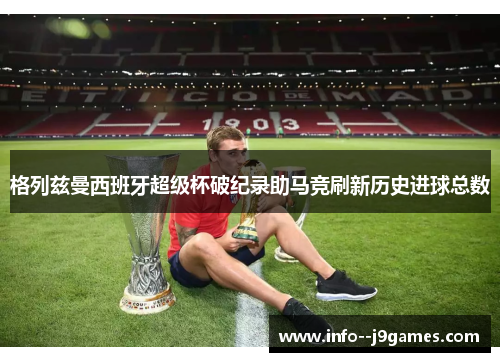 格列兹曼西班牙超级杯破纪录助马竞刷新历史进球总数 格列兹曼西班牙超级杯破纪录助马竞刷新历史进球总数